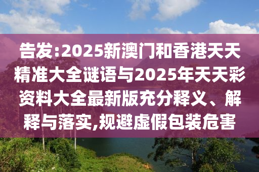 告发:2025新澳门和香港天天精准大全谜语与2025年天天彩资料大全最新版充分释义、解释与落实,规避虚假包装危害